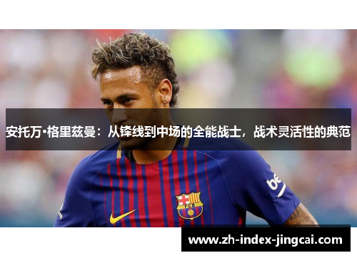 安托万·格里兹曼：从锋线到中场的全能战士，战术灵活性的典范