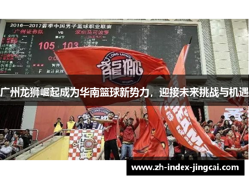 广州龙狮崛起成为华南篮球新势力，迎接未来挑战与机遇