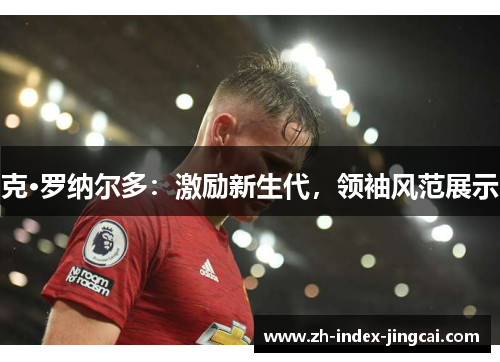 克·罗纳尔多：激励新生代，领袖风范展示